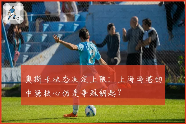 奥斯卡状态决定上限:上海海港的中场核心仍是争冠钥匙?