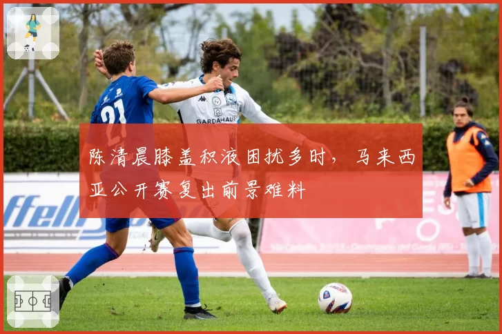 陈清晨膝盖积液困扰多时，马来西亚公开赛复出前景难料