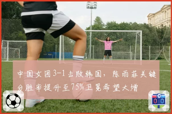 中国女团3-1击败韩国，陈雨菲关键分胜率提升至75%卫冕希望大增
