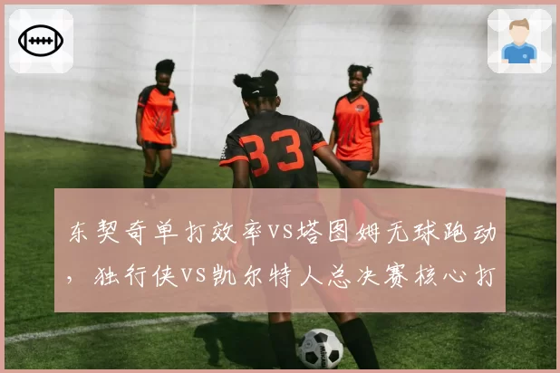 东契奇单打效率vs塔图姆无球跑动，独行侠vs凯尔特人总决赛核心打法对决