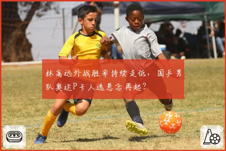 林高远外战胜率持续走低，国乒男队奥运P卡人选悬念再起？