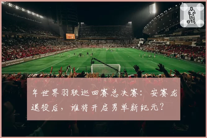 年世界羽联巡回赛总决赛：安赛龙退役后，谁将开启男单新纪元？