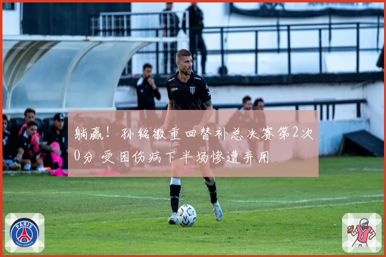 躺赢！孙铭徽重回替补总决赛第2次0分 受困伤病下半场惨遭弃用
