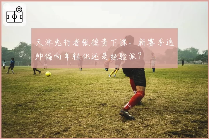 天津先行者张德贵下课，新赛季选帅偏向年轻化还是经验派？
