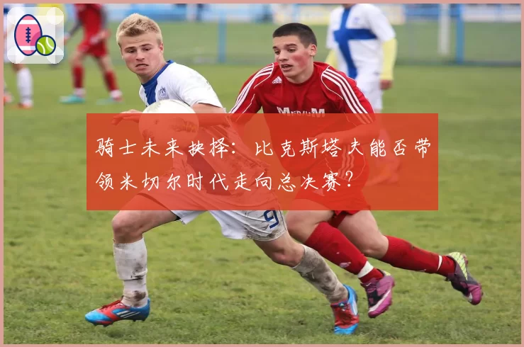 骑士未来抉择:比克斯塔夫能否带领米切尔时代走向总决赛?