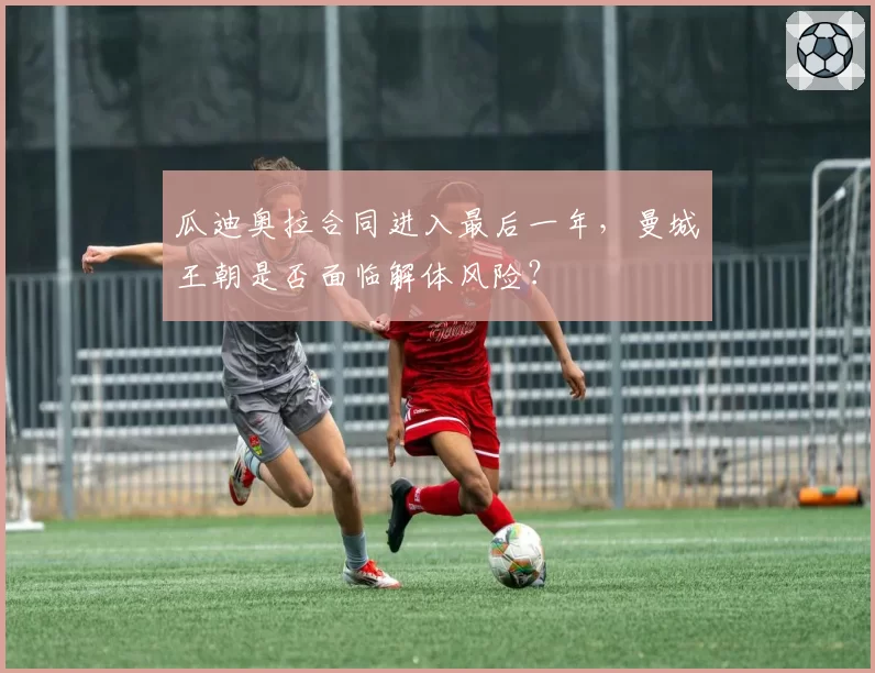 瓜迪奥拉合同进入最后一年，曼城王朝是否面临解体风险？