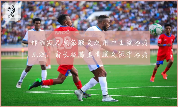 邹雨宸足底筋膜炎改用冲击波治疗见效,俞长栋膝盖滑膜炎保守治疗进展缓慢