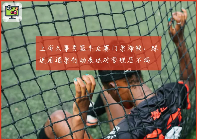 上海久事男篮季后赛门票滞销,球迷用退票行动表达对管理层不满
