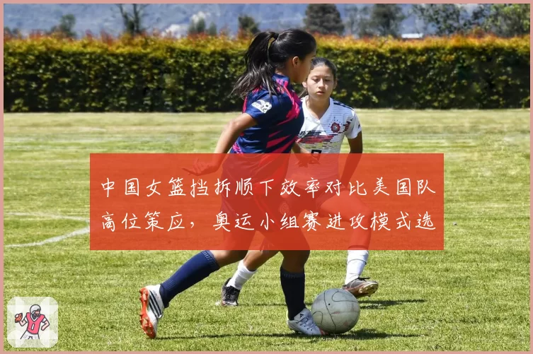 中国女篮挡拆顺下效率对比美国队高位策应，奥运小组赛进攻模式选择