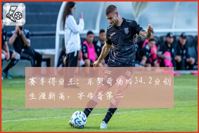 赛季得分王：东契奇场均34.2分创生涯新高，字母哥第二