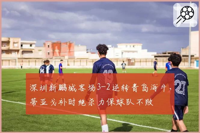 深圳新鹏城客场3-2逆转青岛海牛，蒂亚戈补时绝杀力保球队不败