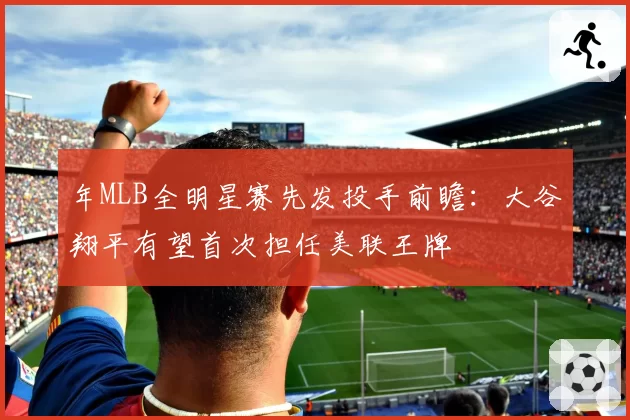 年MLB全明星赛先发投手前瞻:大谷翔平有望首次担任美联王牌