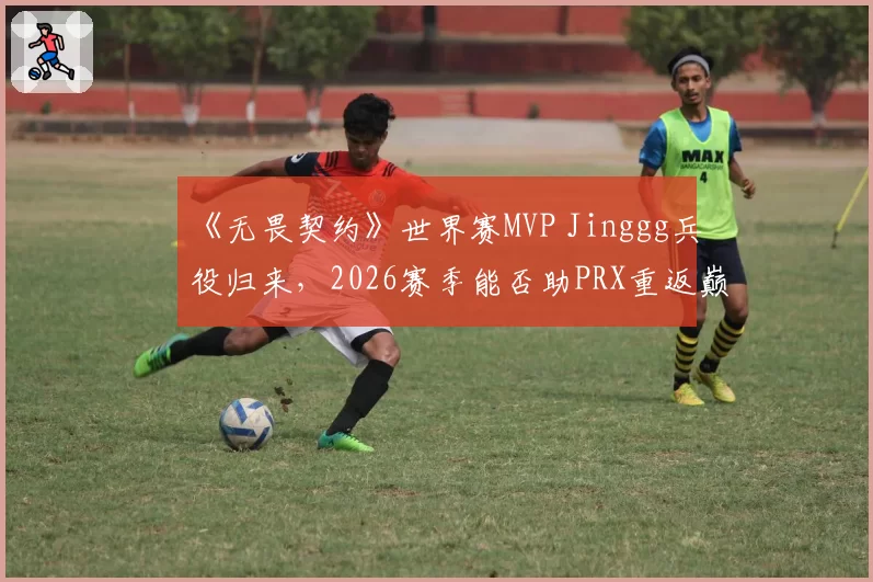 《无畏契约》世界赛MVP Jinggg兵役归来，2026赛季能否助PRX重返巅峰？
