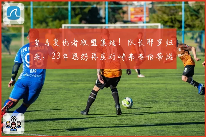 皇马复仇者联盟集结！队长耶罗归来，23年恩怨再度对峙弗洛伦蒂诺