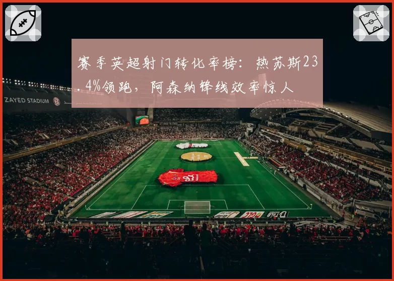 赛季英超射门转化率榜:热苏斯23.4%领跑,阿森纳锋线效率惊人