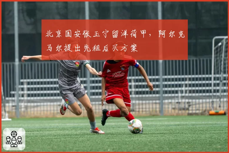 北京国安张玉宁留洋荷甲,阿尔克马尔提出先租后买方案