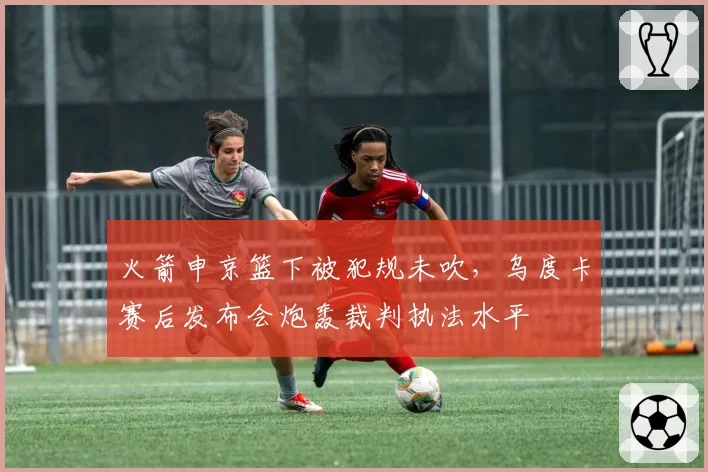 火箭申京篮下被犯规未吹,乌度卡赛后发布会炮轰裁判执法水平